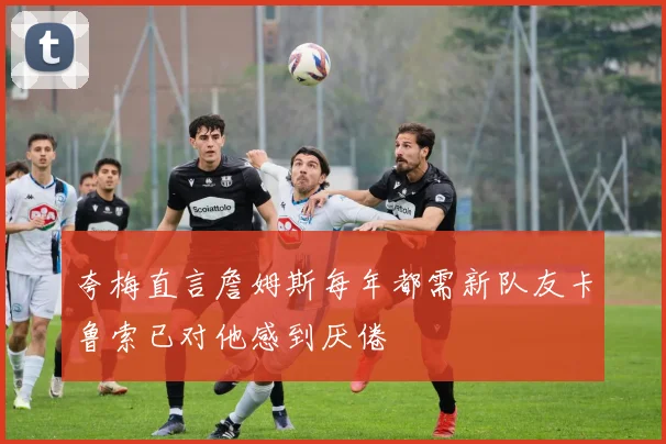 夸梅直言詹姆斯每年都需新队友卡鲁索已对他感到厌倦