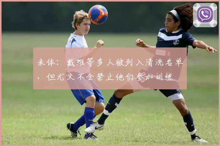 米体：戴维等多人被列入清洗名单，但尤文不会禁止他们参加训练