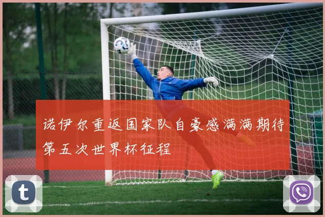 诺伊尔重返国家队自豪感满满期待第五次世界杯征程