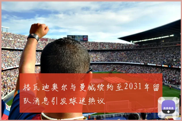 格瓦迪奥尔与曼城续约至2031年留队消息引发球迷热议