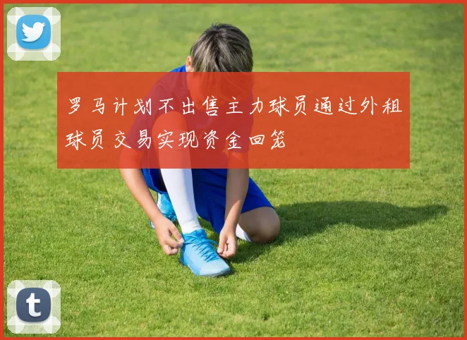 罗马计划不出售主力球员通过外租球员交易实现资金回笼