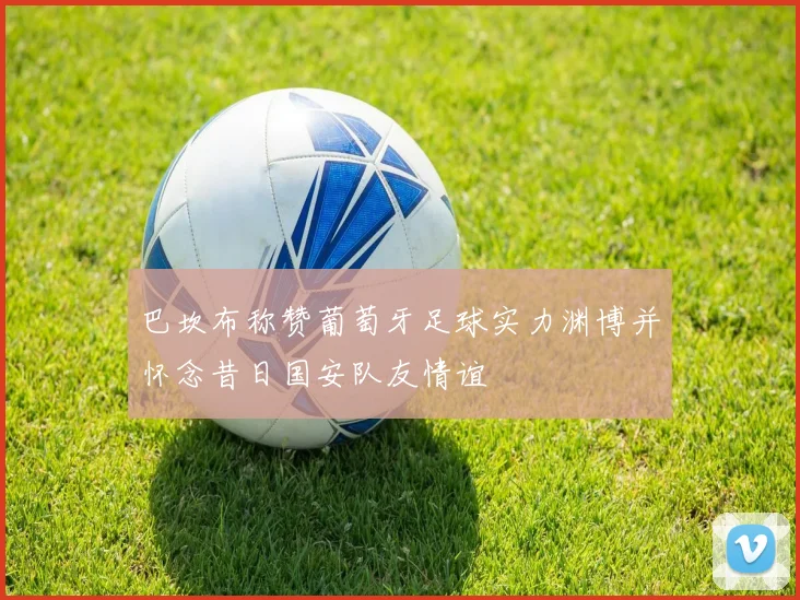 巴坎布称赞葡萄牙足球实力渊博并怀念昔日国安队友情谊