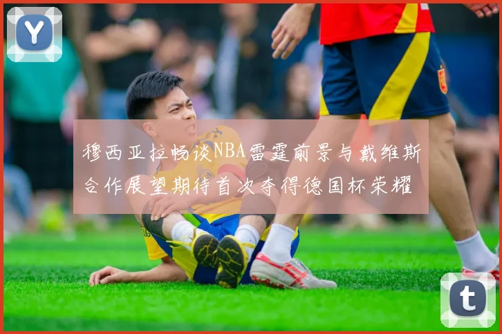穆西亚拉畅谈NBA雷霆前景与戴维斯合作展望期待首次夺得德国杯荣耀