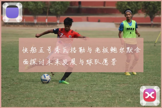 快船五号秀瓦格勒与老板鲍尔默会面探讨未来发展与球队愿景