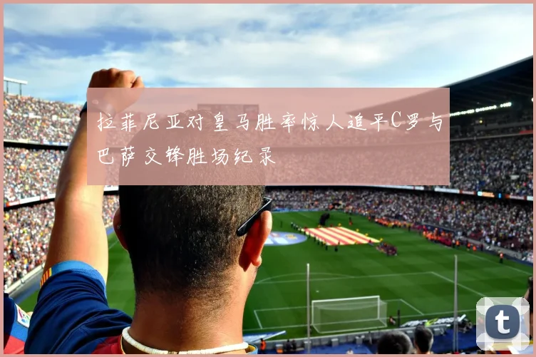 拉菲尼亚对皇马胜率惊人追平C罗与巴萨交锋胜场纪录