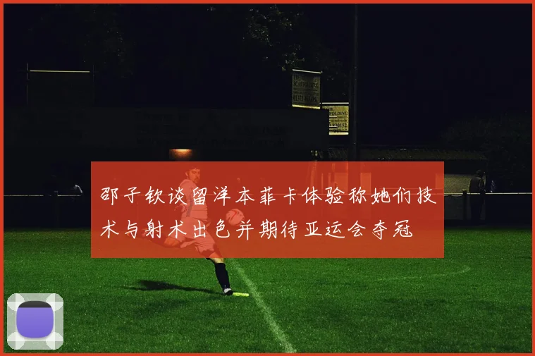 邵子钦谈留洋本菲卡体验称她们技术与射术出色并期待亚运会夺冠