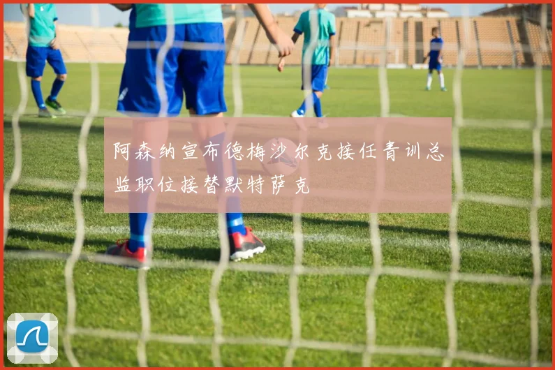 阿森纳宣布德梅沙尔克接任青训总监职位接替默特萨克