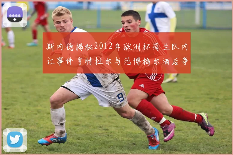 斯内德揭秘2012年欧洲杯荷兰队内讧事件亨特拉尔与范博梅尔酒后争执内幕