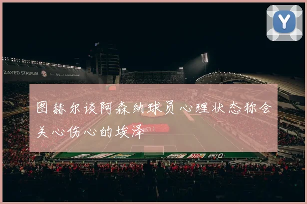 图赫尔谈阿森纳球员心理状态称会关心伤心的埃泽