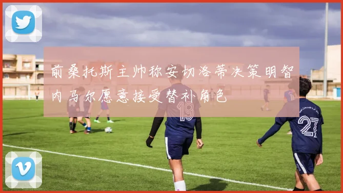 前桑托斯主帅称安切洛蒂决策明智内马尔愿意接受替补角色