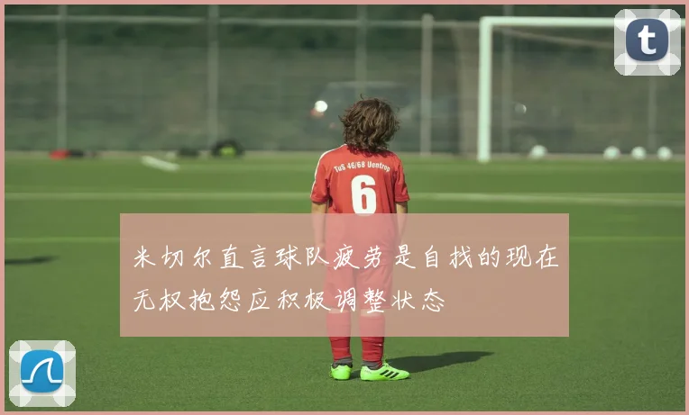 米切尔直言球队疲劳是自找的现在无权抱怨应积极调整状态