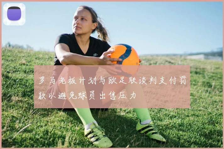 罗马老板计划与欧足联谈判支付罚款以避免球员出售压力