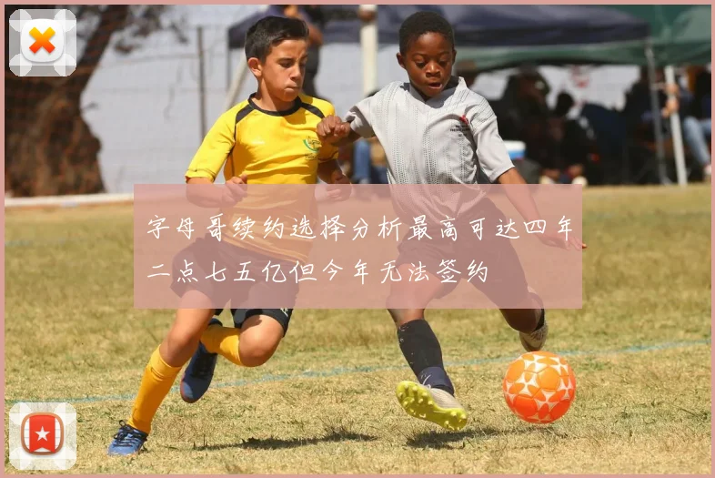 字母哥续约选择分析最高可达四年二点七五亿但今年无法签约