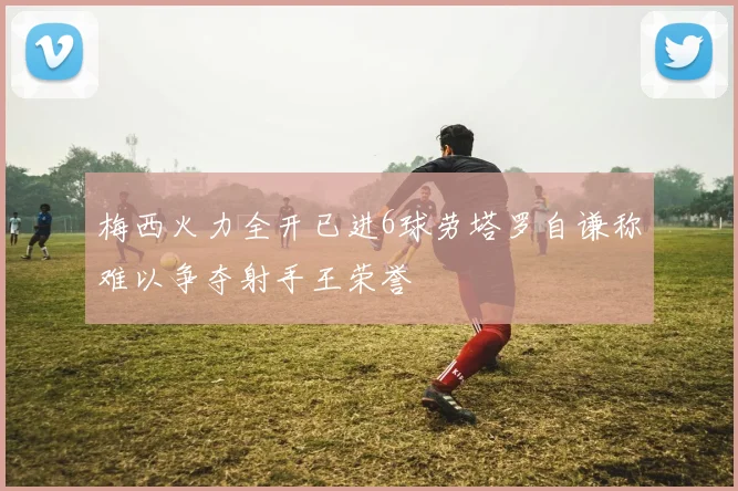 梅西火力全开已进6球劳塔罗自谦称难以争夺射手王荣誉