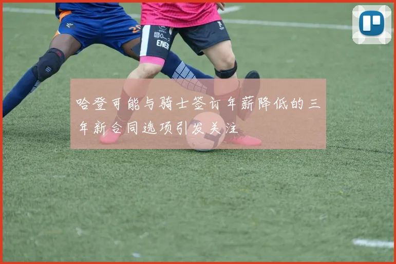 哈登可能与骑士签订年薪降低的三年新合同选项引发关注
