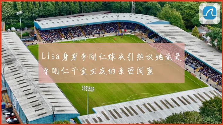 Lisa身穿李刚仁球衣引热议她竟是李刚仁千金女友的亲密闺蜜