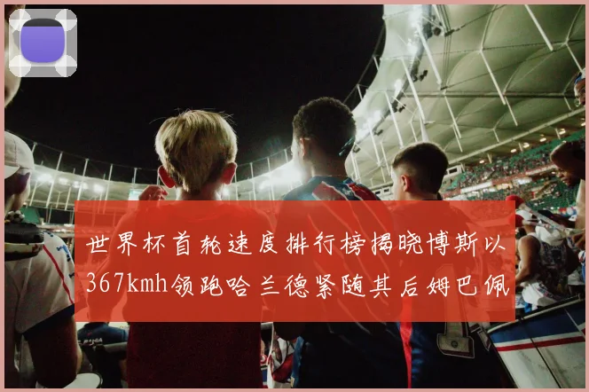 世界杯首轮速度排行榜揭晓博斯以367kmh领跑哈兰德紧随其后姆巴佩位列第九