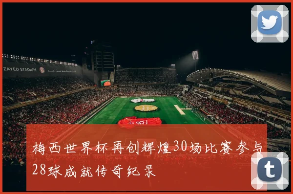 梅西世界杯再创辉煌30场比赛参与28球成就传奇纪录
