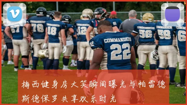 梅西健身房大笑瞬间曝光与帕雷德斯德保罗共享欢乐时光